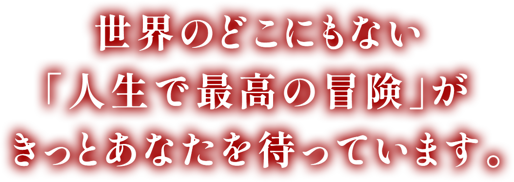 世界のどこにもない 「人生で最高の冒険」が きっとあなたを待っています。